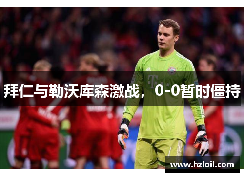 拜仁与勒沃库森激战,0-0暂时僵持 拜仁与勒沃库森激战,0-0暂时僵持